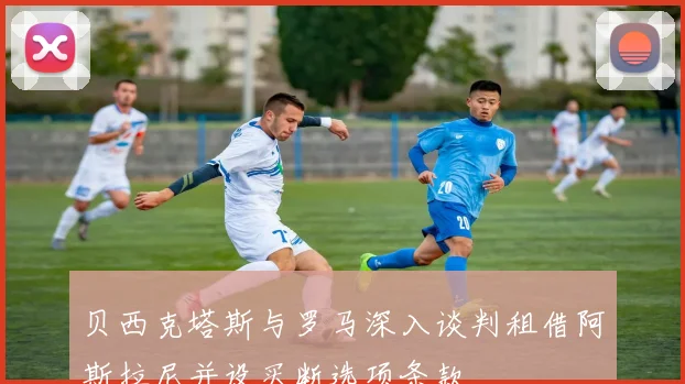 贝西克塔斯与罗马深入谈判租借阿斯拉尼并设买断选项条款