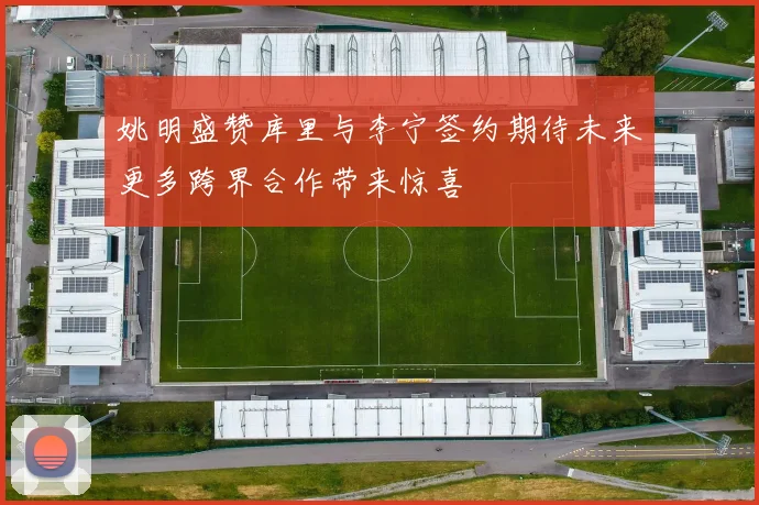 姚明盛赞库里与李宁签约期待未来更多跨界合作带来惊喜