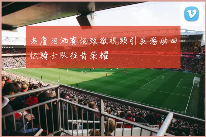 老詹泪洒赛场致敬视频引发感动回忆骑士队往昔荣耀