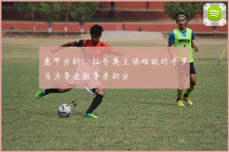 意甲分析：拉齐奥主场难敌对手罗马力争全胜争夺积分