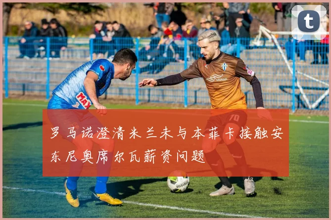 罗马诺澄清米兰未与本菲卡接触安东尼奥席尔瓦薪资问题