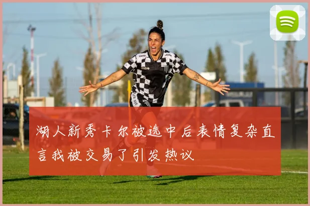湖人新秀卡尔被选中后表情复杂直言我被交易了引发热议