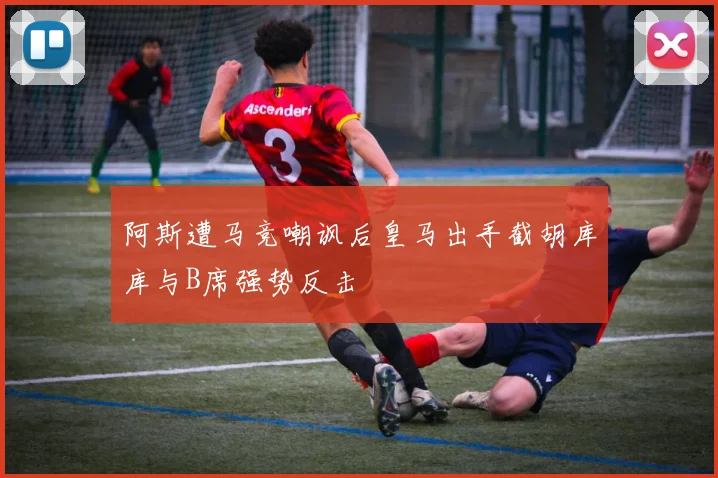 阿斯遭马竞嘲讽后皇马出手截胡库库与B席强势反击