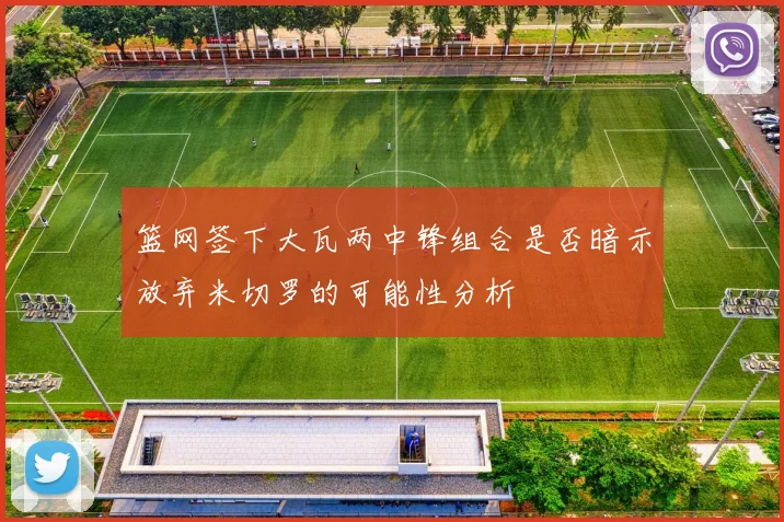 篮网签下大瓦两中锋组合是否暗示放弃米切罗的可能性分析