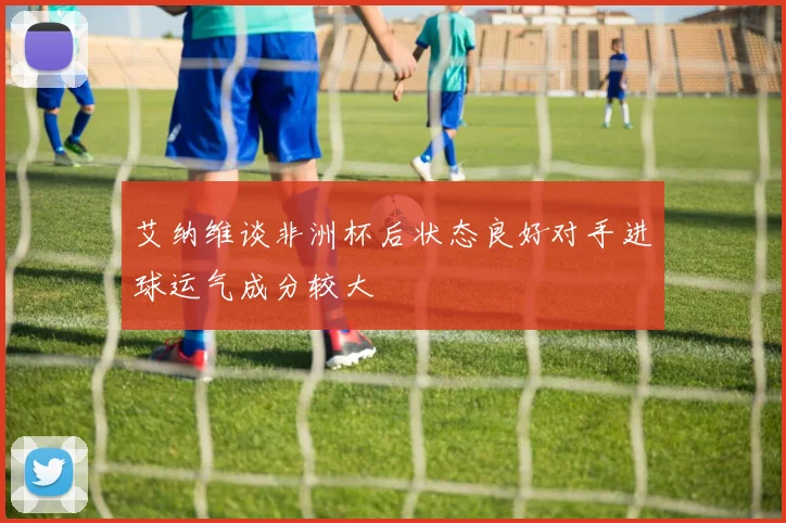 艾纳维谈非洲杯后状态良好对手进球运气成分较大