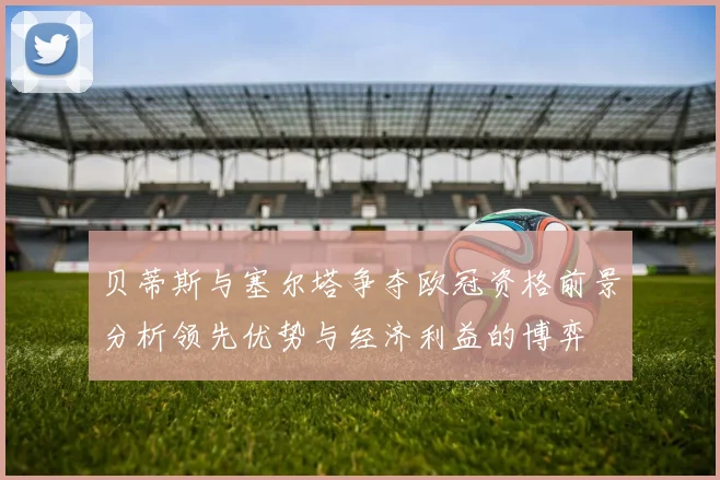 贝蒂斯与塞尔塔争夺欧冠资格前景分析领先优势与经济利益的博弈