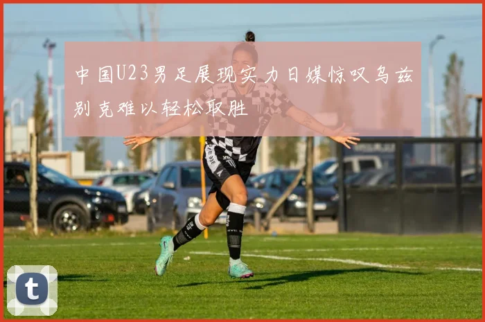 中国U23男足展现实力日媒惊叹乌兹别克难以轻松取胜