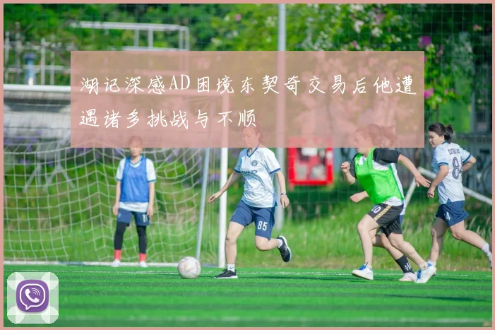 湖记深感AD困境东契奇交易后他遭遇诸多挑战与不顺