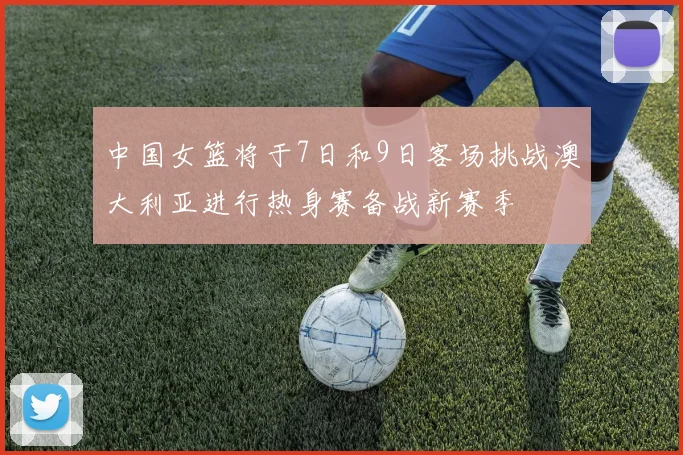 中国女篮将于7日和9日客场挑战澳大利亚进行热身赛备战新赛季