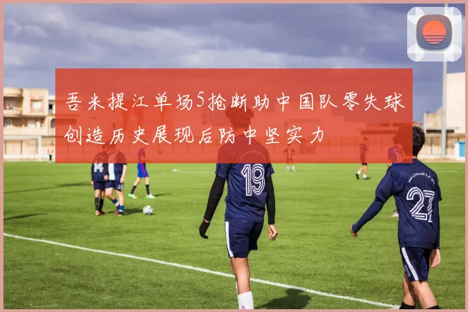吾米提江单场5抢断助中国队零失球创造历史展现后防中坚实力
