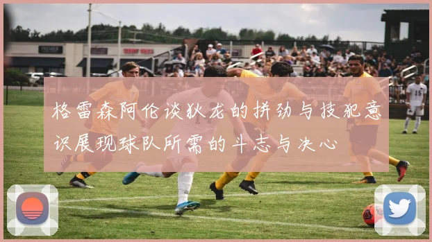 格雷森阿伦谈狄龙的拼劲与技犯意识展现球队所需的斗志与决心