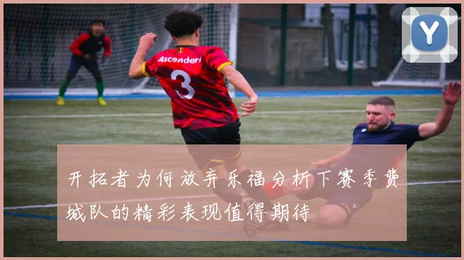 开拓者为何放弃乐福分析下赛季费城队的精彩表现值得期待