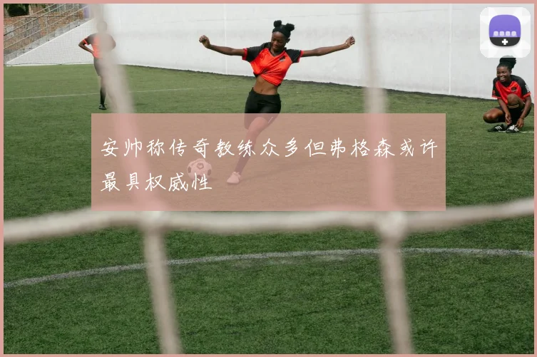 安帅称传奇教练众多但弗格森或许最具权威性