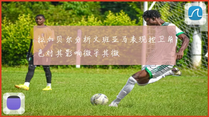 拉加贝尔分析文班亚马表现控卫角色对其影响微乎其微
