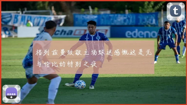 格列兹曼致敬主场球迷感慨这是无与伦比的特别之夜