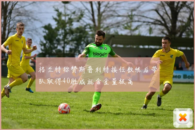 格兰特称赞斯普利特接任教练后带队取得40胜成就含金量极高