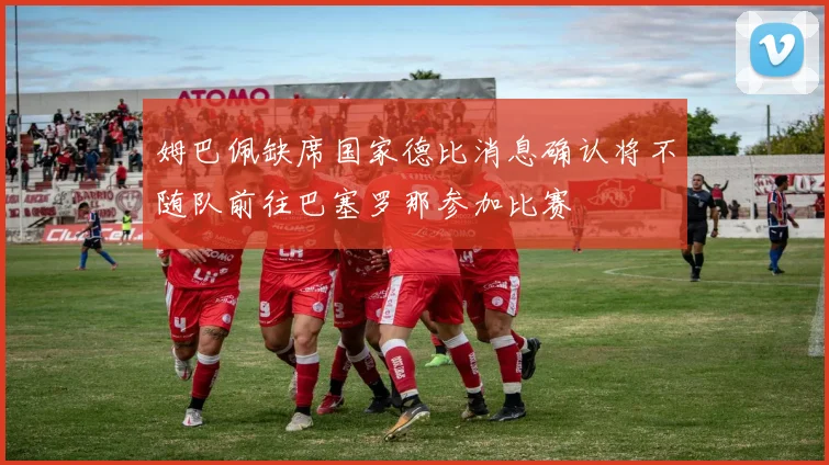 姆巴佩缺席国家德比消息确认将不随队前往巴塞罗那参加比赛