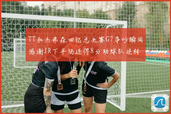 TT和杰弗森回忆总决赛G7争吵瞬间感谢JR下半场连得8分助球队逆转