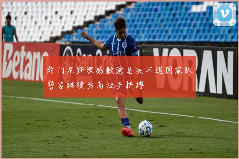 希门尼斯深感歉意坚决不退国家队誓言继续为乌拉圭拼搏