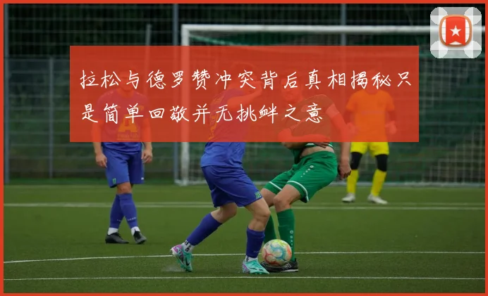 拉松与德罗赞冲突背后真相揭秘只是简单回敬并无挑衅之意