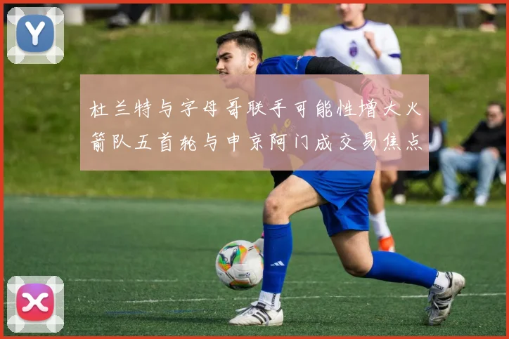 杜兰特与字母哥联手可能性增大火箭队五首轮与申京阿门成交易焦点